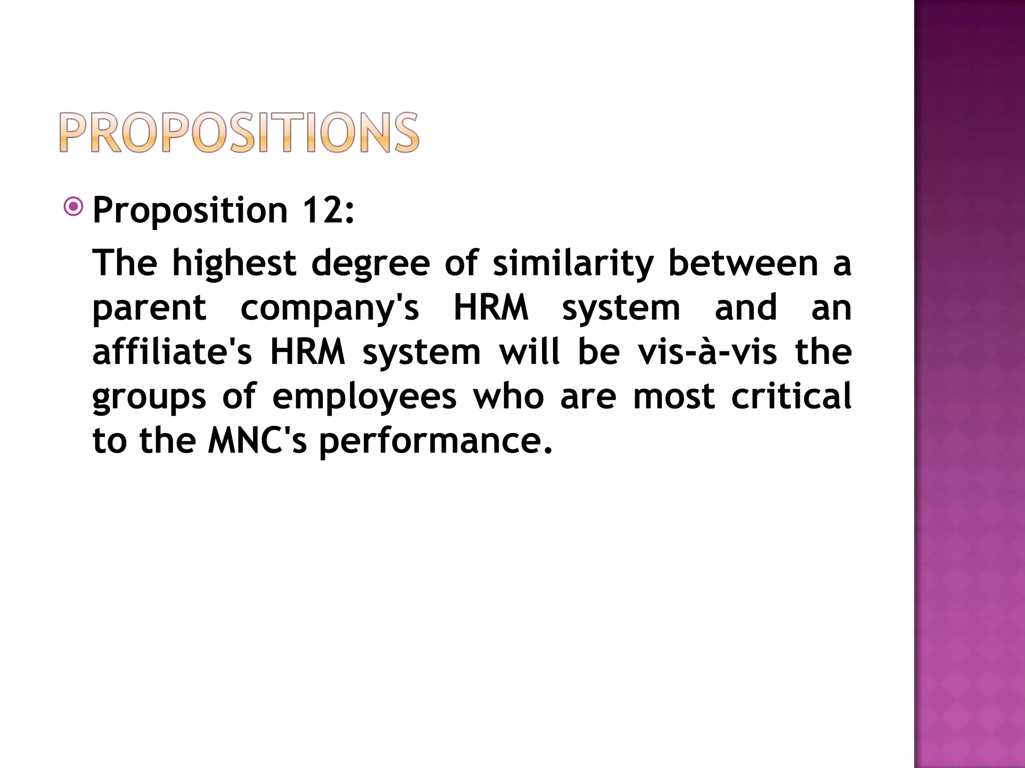 Proposition 12:  The highest degree of similarity between a parent company's HRM system and an affiliate's HRM system will be vis-à-vis the groups of employees who are most critical to the MNC's performance. 