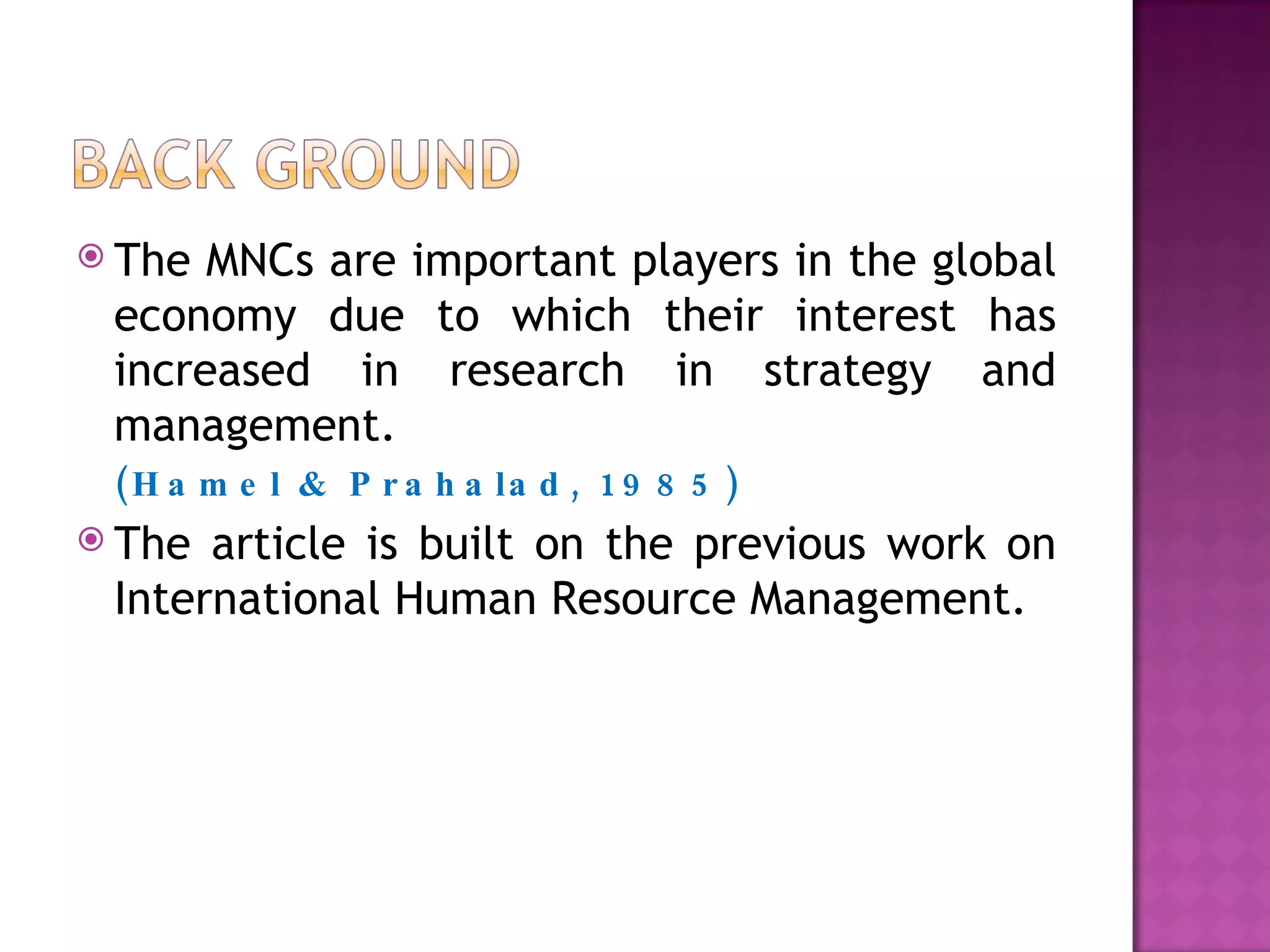 The MNCs are important players in the global economy due to which their interest has increased in research in strategy and management.   (Hamel & Prahalad, 1985) The article is built on the previous work on International Human Resource Management. 