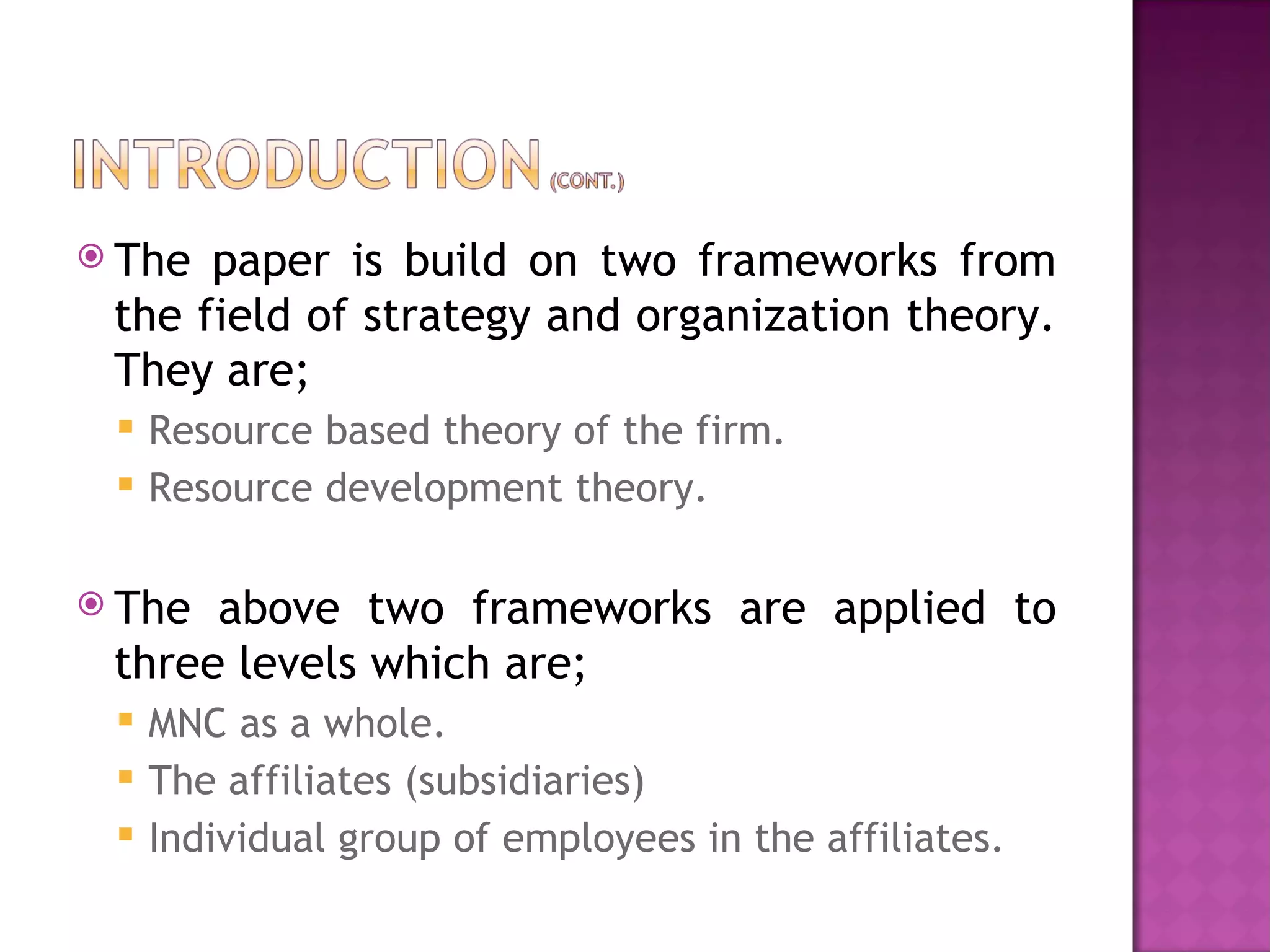 The paper is build on two frameworks from the field of strategy and organization theory. They are; Resource based theory of the firm. Resource development theory. The above two frameworks are applied to three levels which are; MNC as a whole. The affiliates (subsidiaries) Individual group of employees in the affiliates. 