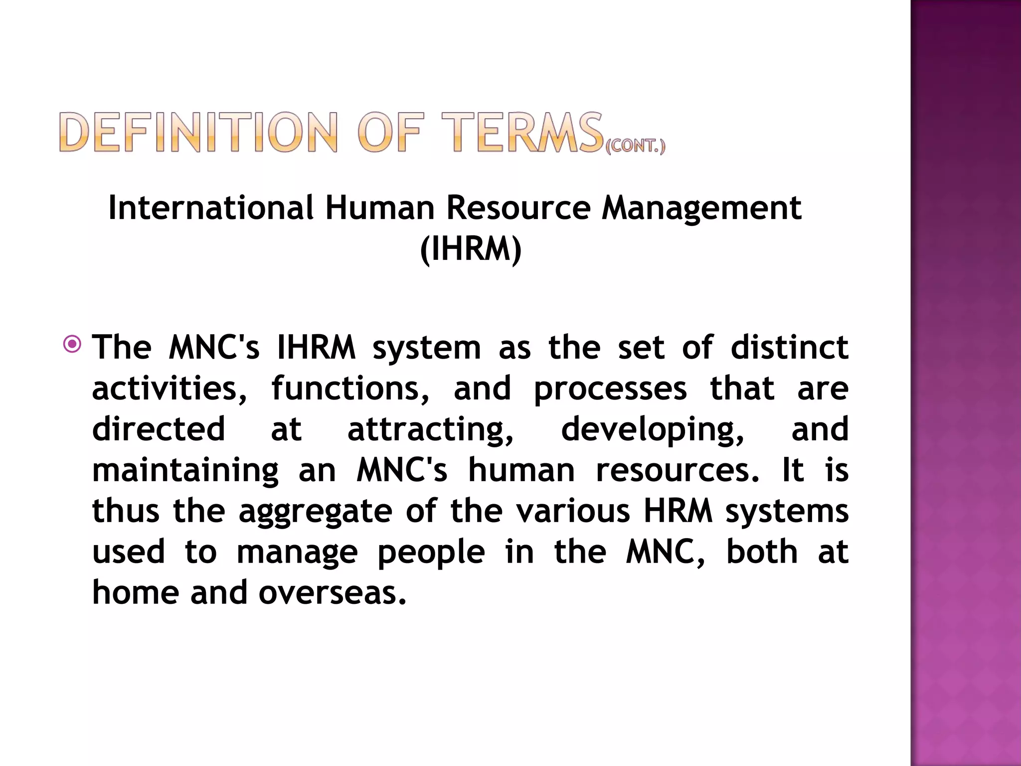 International Human Resource Management (IHRM) The MNC's IHRM system as the set of distinct activities, functions, and processes that are directed at attracting, developing, and maintaining an MNC's human resources. It is thus the aggregate of the various HRM systems used to manage people in the MNC, both at home and overseas. 