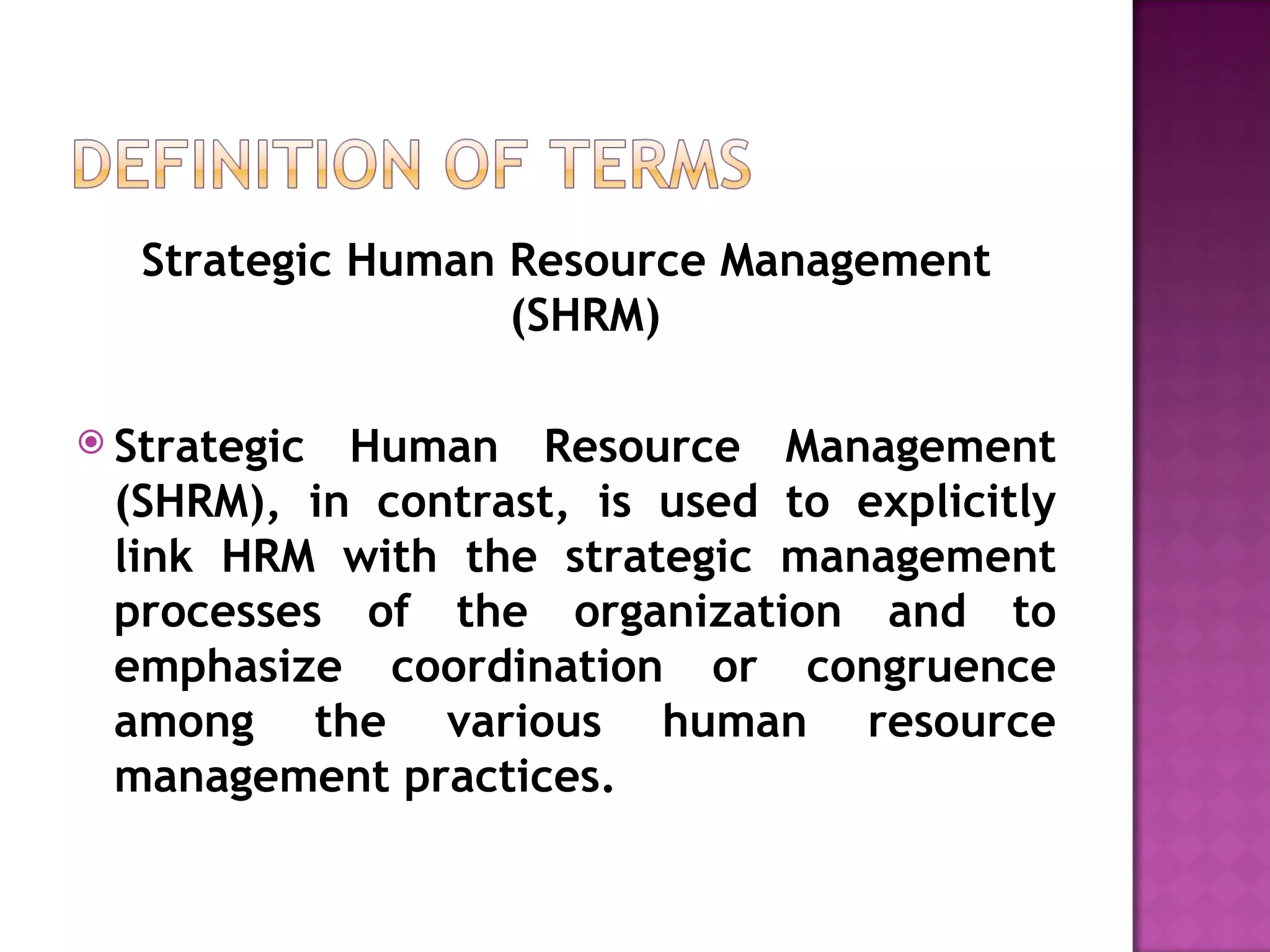 Strategic Human Resource Management (SHRM) Strategic Human Resource Management (SHRM), in contrast, is used to explicitly link HRM with the strategic management processes of the organization and to emphasize coordination or congruence among the various human resource management practices. 