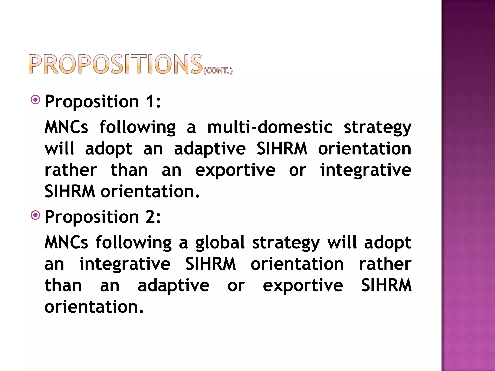 Proposition 1: MNCs following a multi-domestic strategy will adopt an adaptive SIHRM orientation rather than an exportive or integrative SIHRM orientation. Proposition 2:  MNCs following a global strategy will adopt an integrative SIHRM orientation rather than an adaptive or exportive SIHRM orientation. 