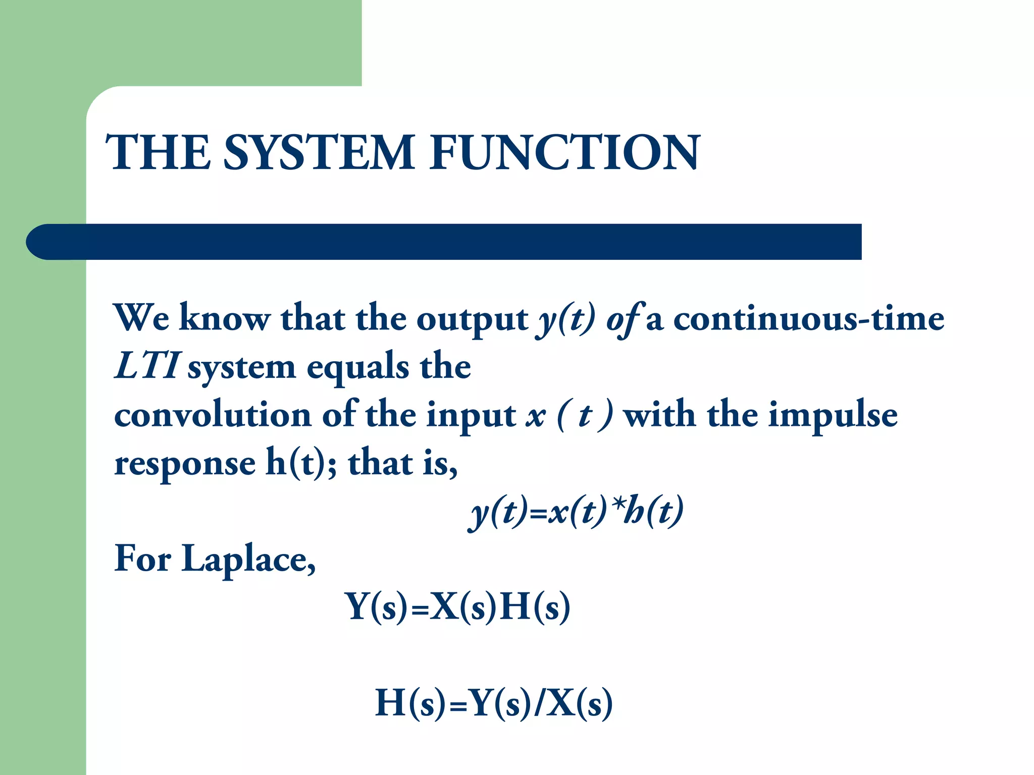 THE SYSTEM FUNCTION
We know that the output y(t) of a continuous-time
LTI system equals the
convolution of the input x ( t ) with the impulse
response h(t); that is,
y(t)=x(t)*h(t)
For Laplace,
Y(s)=X(s)H(s)
H(s)=Y(s)/X(s)
 