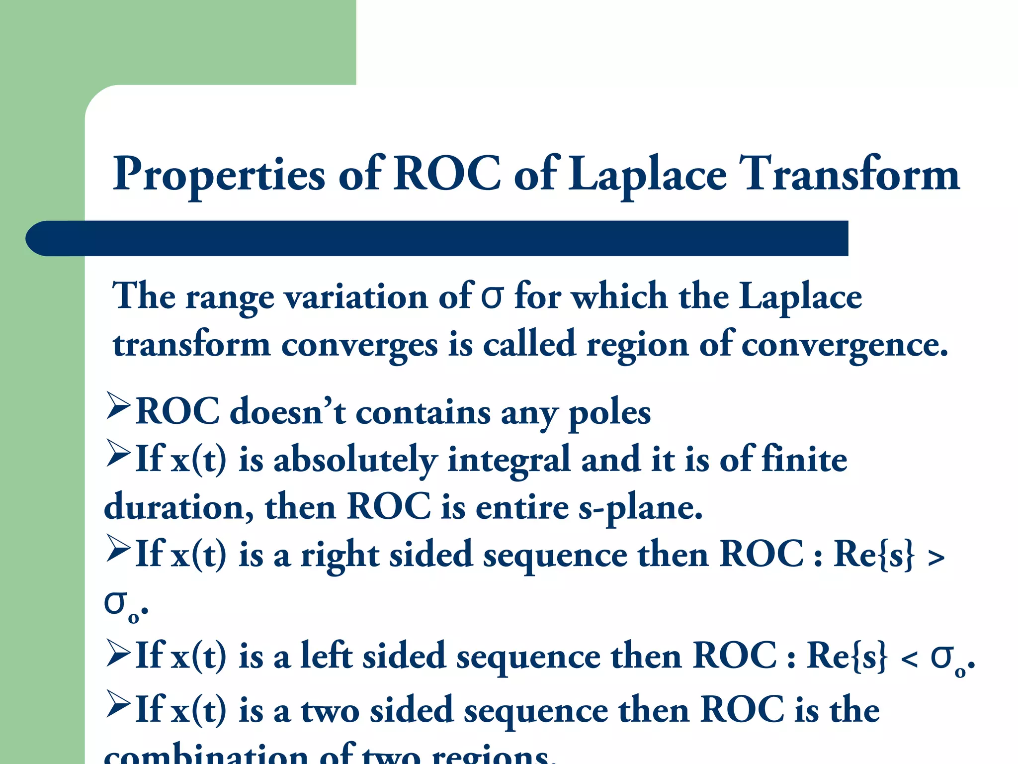 Properties of ROC of Laplace Transform
The range variation of for which the Laplaceσ
transform converges is called region of convergence.
ROC doesn’t contains any poles
If x(t) is absolutely integral and it is of finite
duration, then ROC is entire s-plane.
If x(t) is a right sided sequence then ROC : Re{s} >
σo.
If x(t) is a left sided sequence then ROC : Re{s} < σo.
If x(t) is a two sided sequence then ROC is the
 