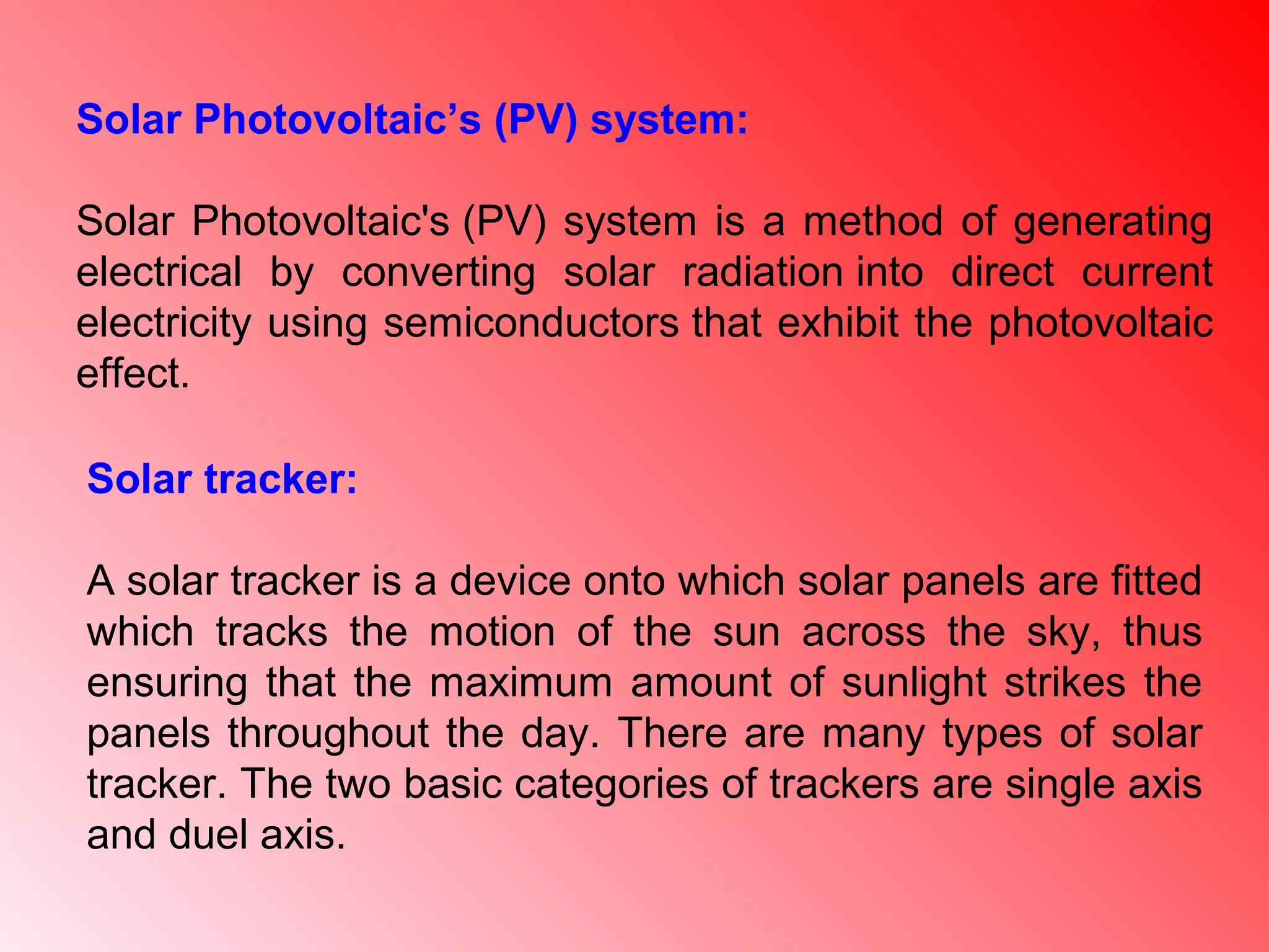 Solar tracker:
A solar tracker is a device onto which solar panels are fitted
which tracks the motion of the sun across the sky, thus
ensuring that the maximum amount of sunlight strikes the
panels throughout the day. There are many types of solar
tracker. The two basic categories of trackers are single axis
and duel axis.
Solar Photovoltaic’s (PV) system:
Solar Photovoltaic's (PV) system is a method of generating
electrical by converting solar radiation into direct current
electricity using semiconductors that exhibit the photovoltaic
effect.
 