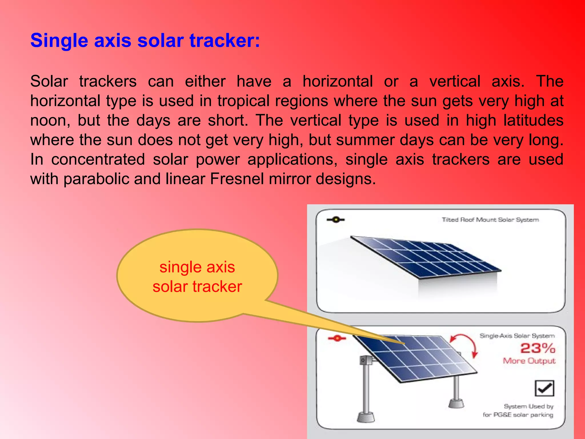 single axis
solar tracker
Single axis solar tracker:
Solar trackers can either have a horizontal or a vertical axis. The
horizontal type is used in tropical regions where the sun gets very high at
noon, but the days are short. The vertical type is used in high latitudes
where the sun does not get very high, but summer days can be very long.
In concentrated solar power applications, single axis trackers are used
with parabolic and linear Fresnel mirror designs.
 