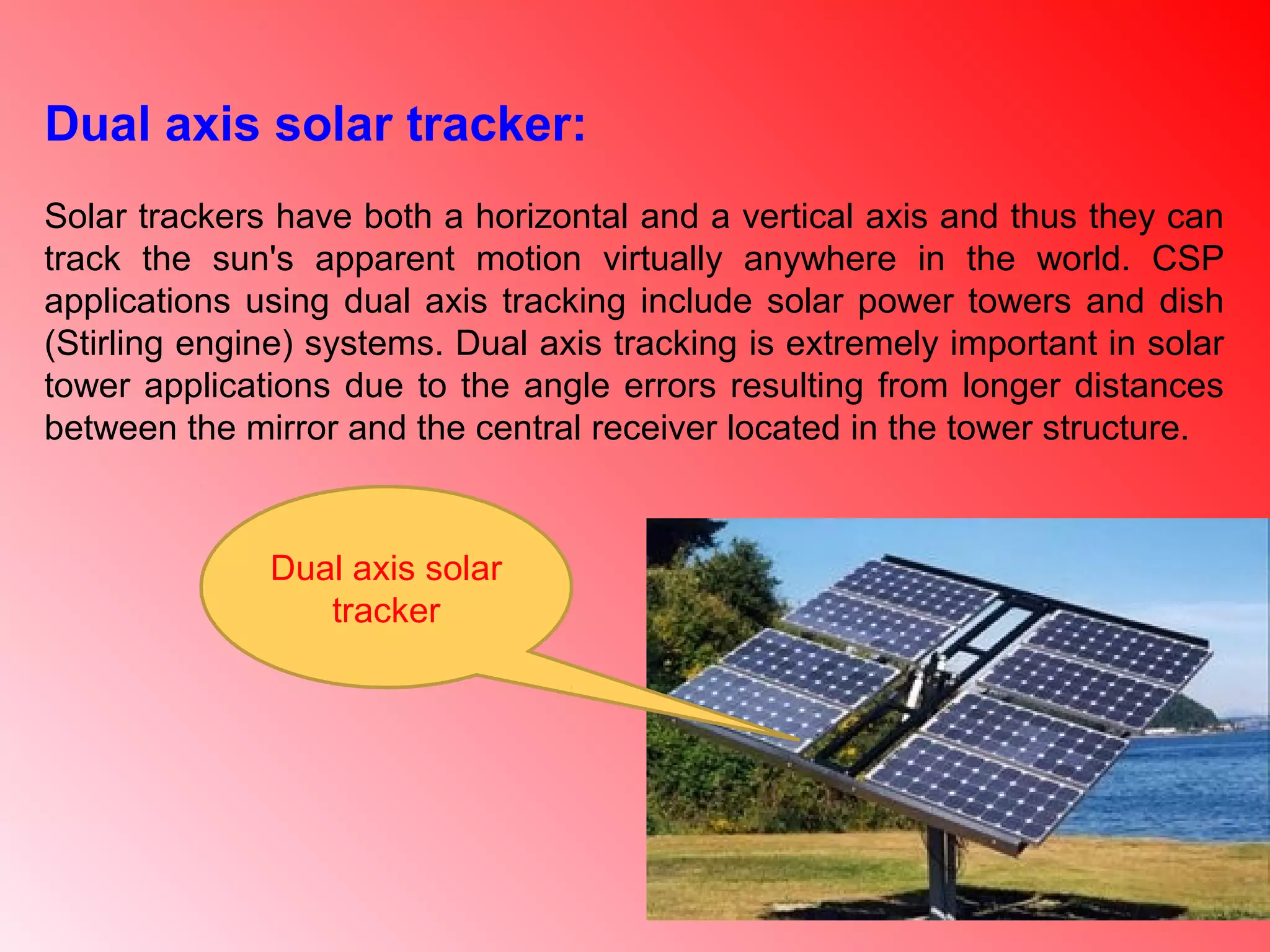 Dual axis solar
tracker
Dual axis solar tracker:
Solar trackers have both a horizontal and a vertical axis and thus they can
track the sun's apparent motion virtually anywhere in the world. CSP
applications using dual axis tracking include solar power towers and dish
(Stirling engine) systems. Dual axis tracking is extremely important in solar
tower applications due to the angle errors resulting from longer distances
between the mirror and the central receiver located in the tower structure.
 