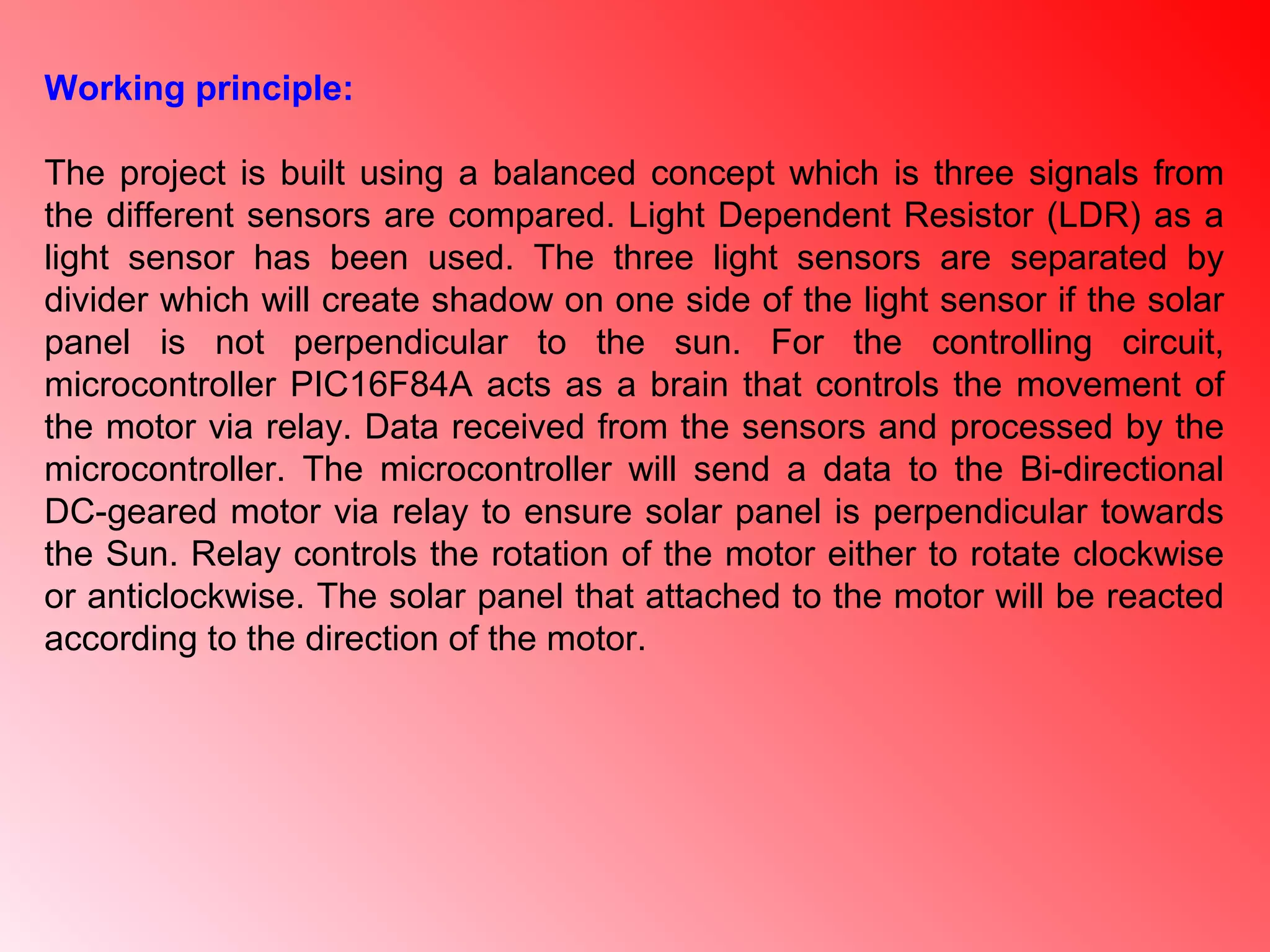 Working principle:
The project is built using a balanced concept which is three signals from
the different sensors are compared. Light Dependent Resistor (LDR) as a
light sensor has been used. The three light sensors are separated by
divider which will create shadow on one side of the light sensor if the solar
panel is not perpendicular to the sun. For the controlling circuit,
microcontroller PIC16F84A acts as a brain that controls the movement of
the motor via relay. Data received from the sensors and processed by the
microcontroller. The microcontroller will send a data to the Bi-directional
DC-geared motor via relay to ensure solar panel is perpendicular towards
the Sun. Relay controls the rotation of the motor either to rotate clockwise
or anticlockwise. The solar panel that attached to the motor will be reacted
according to the direction of the motor.
 