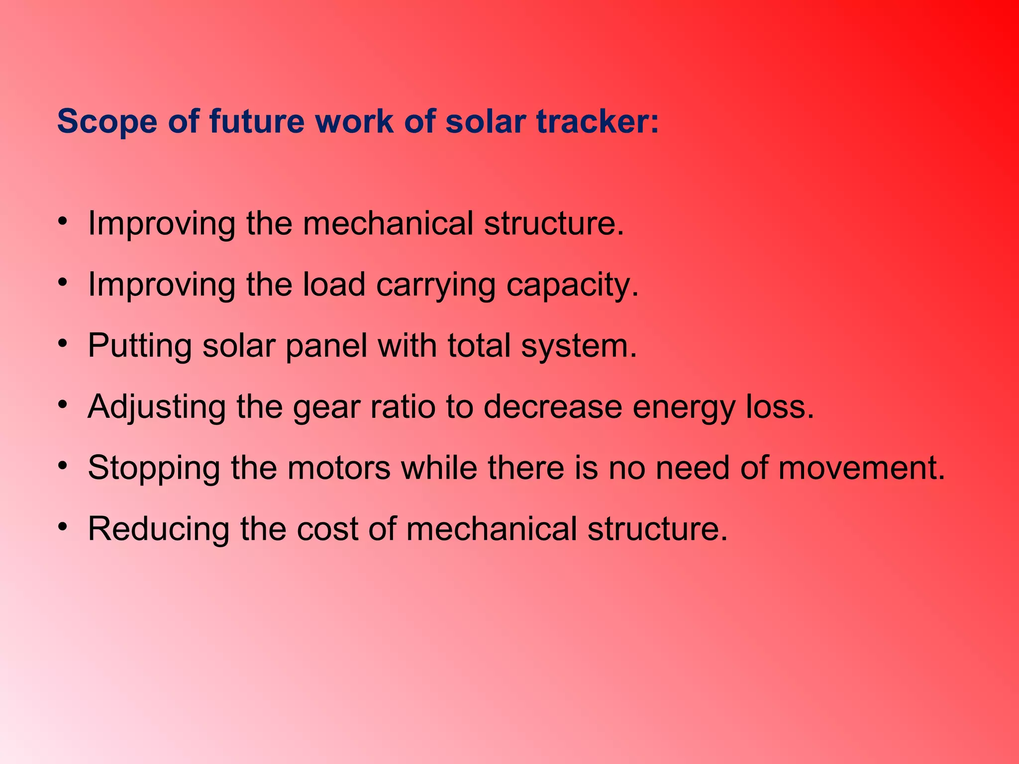 Scope of future work of solar tracker:
• Improving the mechanical structure.
• Improving the load carrying capacity.
• Putting solar panel with total system.
• Adjusting the gear ratio to decrease energy loss.
• Stopping the motors while there is no need of movement.
• Reducing the cost of mechanical structure.
 