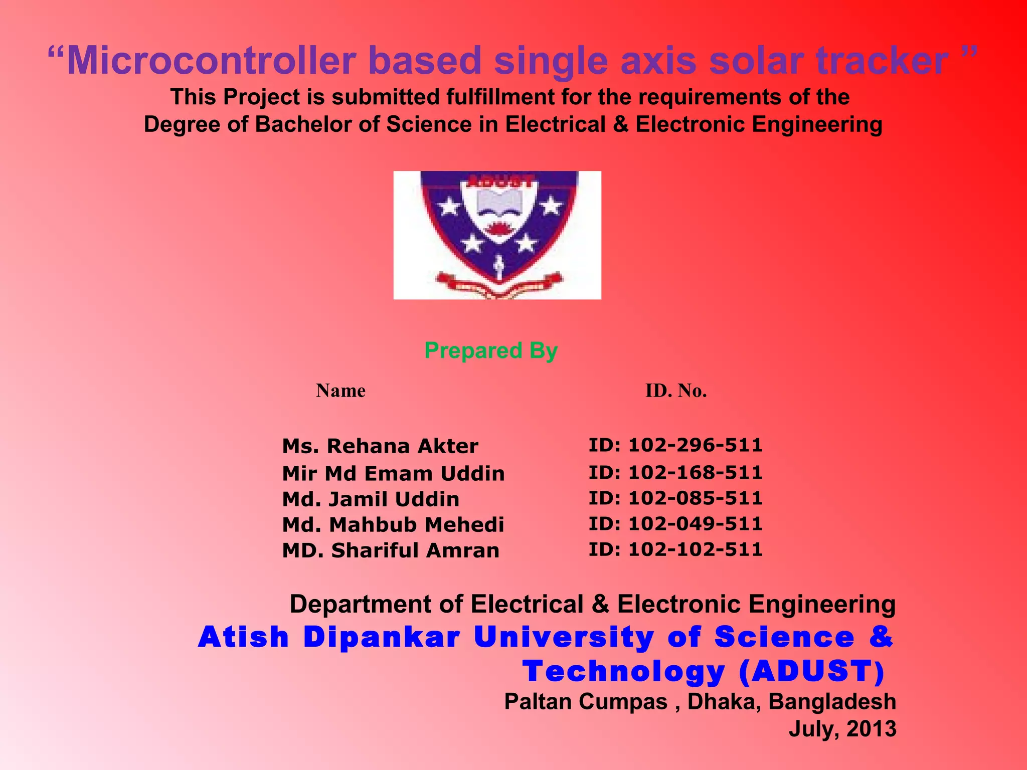 Name ID. No.
Ms. Rehana Akter ID: 102-296-511
Mir Md Emam Uddin ID: 102-168-511
Md. Jamil Uddin ID: 102-085-511
Md. Mahbub Mehedi ID: 102-049-511
MD. Shariful Amran ID: 102-102-511
“Microcontroller based single axis solar tracker ”
This Project is submitted fulfillment for the requirements of the
Degree of Bachelor of Science in Electrical & Electronic Engineering
Prepared By
Department of Electrical & Electronic Engineering
Atish Dipankar University of Science &
Technology (ADUST)
Paltan Cumpas , Dhaka, Bangladesh
July, 2013
 