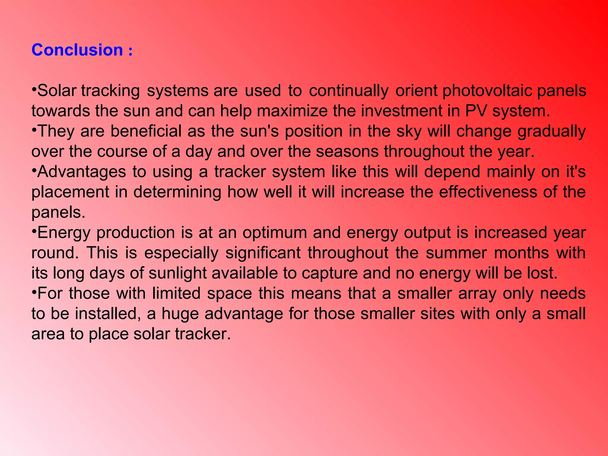 Conclusion :
•Solar tracking systems are used to continually orient photovoltaic panels
towards the sun and can help maximize the investment in PV system.
•They are beneficial as the sun's position in the sky will change gradually
over the course of a day and over the seasons throughout the year.
•Advantages to using a tracker system like this will depend mainly on it's
placement in determining how well it will increase the effectiveness of the
panels.
•Energy production is at an optimum and energy output is increased year
round. This is especially significant throughout the summer months with
its long days of sunlight available to capture and no energy will be lost.
•For those with limited space this means that a smaller array only needs
to be installed, a huge advantage for those smaller sites with only a small
area to place solar tracker.
 