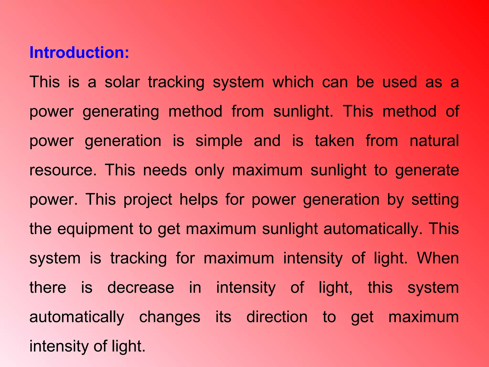 Introduction:
This is a solar tracking system which can be used as a
power generating method from sunlight. This method of
power generation is simple and is taken from natural
resource. This needs only maximum sunlight to generate
power. This project helps for power generation by setting
the equipment to get maximum sunlight automatically. This
system is tracking for maximum intensity of light. When
there is decrease in intensity of light, this system
automatically changes its direction to get maximum
intensity of light.
 