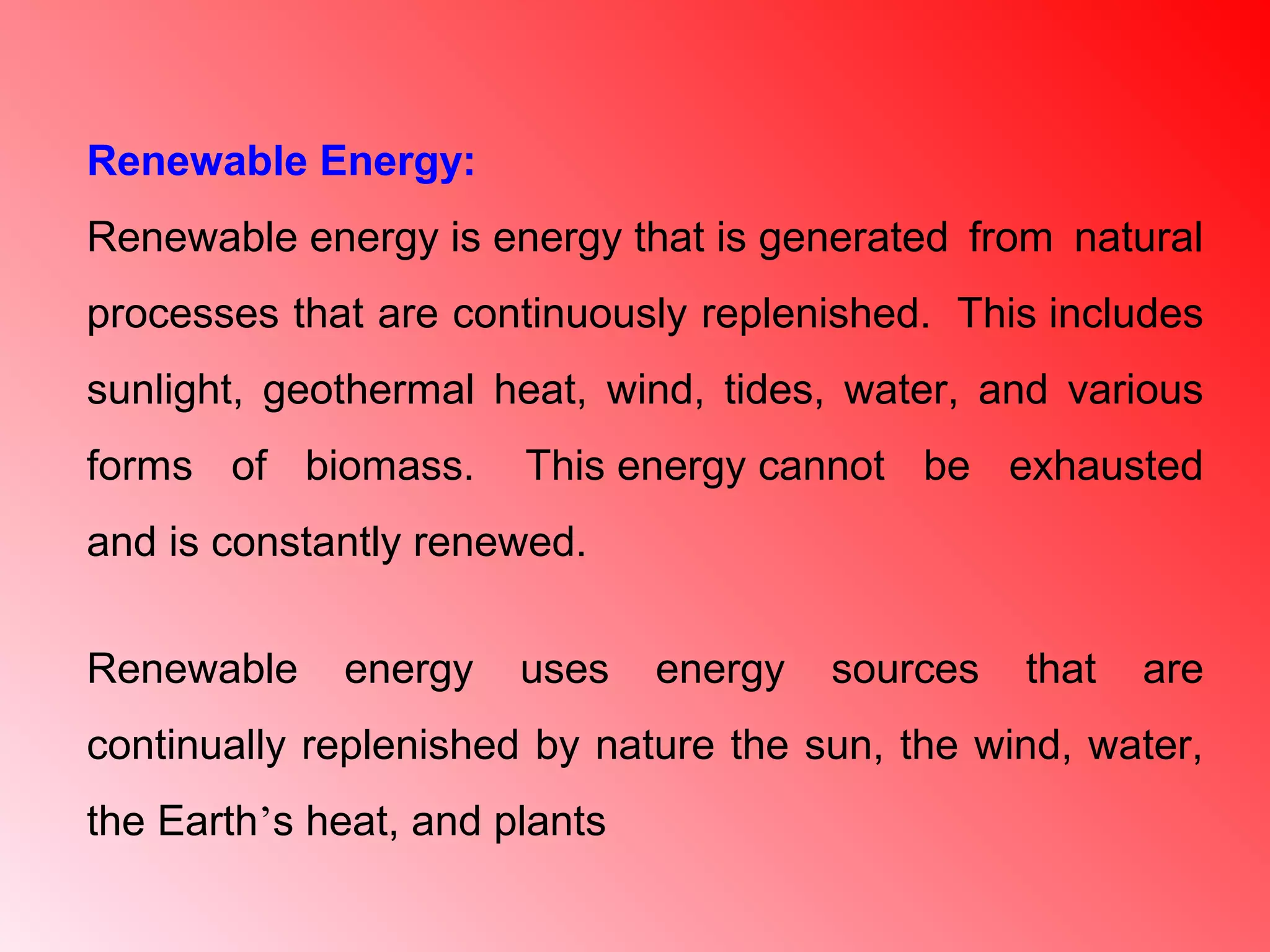 Renewable Energy:
Renewable energy is energy that is generated from natural
processes that are continuously replenished. This includes
sunlight, geothermal heat, wind, tides, water, and various
forms of biomass. This energy cannot be exhausted
and is constantly renewed.
Renewable energy uses energy sources that are
continually replenished by nature the sun, the wind, water,
the Earth’s heat, and plants
 