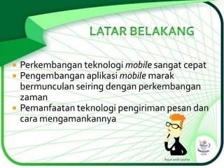 




Perkembangan teknologi mobile sangat cepat
Pengembangan aplikasi mobile marak
bermunculan seiring dengan perkembangan
zaman
Pemanfaatan teknologi pengiriman pesan dan
cara mengamankannya

Agus andri putra

 