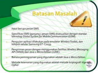 1.

Input berupa pesan SMS.

2.

Spesifikasi SMS (panjang 1 pesan SMS) disesuaikan dengan standar
teknologi Global System for Mobile Communication (GSM).

3.

Pengujian aplikasi dilakukan pada emulator Wireless Toolkit, dan
telepon seluler Samsung GT- C2233.

4.

Pengiriman pesan dengan menggunakan fasilitas Wireless Messaging
API (WMA) dari Java 2 Micro Edition (J2ME).

5.

Bahasa pemrograman yang digunakan adalah Java 2 Micro Edition.

6.

Metode keamanan yang digunakan adalah metode kriptografi Vigenere
Cipher
Agus andri putra

 