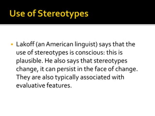  Lakoff (an American linguist) says that the
use of stereotypes is conscious: this is
plausible. He also says that stereotypes
change, it can persist in the face of change.
They are also typically associated with
evaluative features.
 