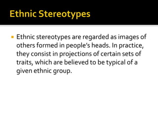  Ethnic stereotypes are regarded as images of
others formed in people’s heads. In practice,
they consist in projections of certain sets of
traits, which are believed to be typical of a
given ethnic group.
 