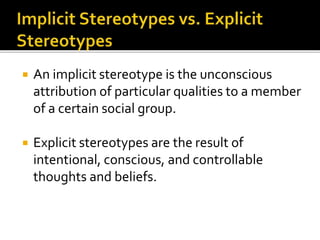  An implicit stereotype is the unconscious
attribution of particular qualities to a member
of a certain social group.
 Explicit stereotypes are the result of
intentional, conscious, and controllable
thoughts and beliefs.
 