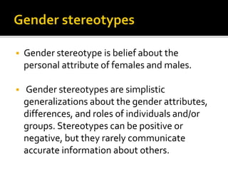  Gender stereotype is belief about the
personal attribute of females and males.
 Gender stereotypes are simplistic
generalizations about the gender attributes,
differences, and roles of individuals and/or
groups. Stereotypes can be positive or
negative, but they rarely communicate
accurate information about others.
 