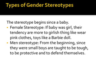 The stereotype begins since a baby.
 Female Stereotype: If baby was girl, their
tendency are more to girlish thing like wear
pink clothes, toys like a Barbie doll.
 Men stereotype: From the beginning, since
they were small boys are taught to be tough,
to be protective and to defend themselves.
 