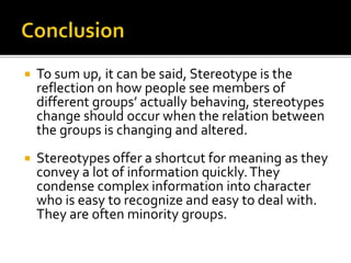  To sum up, it can be said, Stereotype is the
reflection on how people see members of
different groups’ actually behaving, stereotypes
change should occur when the relation between
the groups is changing and altered.
 Stereotypes offer a shortcut for meaning as they
convey a lot of information quickly.They
condense complex information into character
who is easy to recognize and easy to deal with.
They are often minority groups.
 