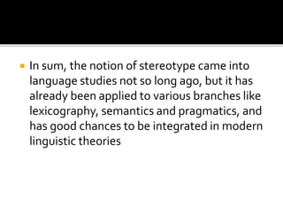  In sum, the notion of stereotype came into
language studies not so long ago, but it has
already been applied to various branches like
lexicography, semantics and pragmatics, and
has good chances to be integrated in modern
linguistic theories
 