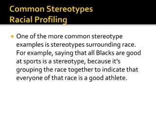  One of the more common stereotype
examples is stereotypes surrounding race.
For example, saying that all Blacks are good
at sports is a stereotype, because it’s
grouping the race together to indicate that
everyone of that race is a good athlete.
 