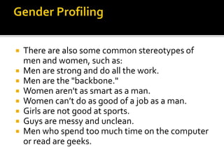  There are also some common stereotypes of
men and women, such as:
 Men are strong and do all the work.
 Men are the "backbone."
 Women aren't as smart as a man.
 Women can’t do as good of a job as a man.
 Girls are not good at sports.
 Guys are messy and unclean.
 Men who spend too much time on the computer
or read are geeks.
 