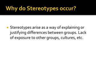  Stereotypes arise as a way of explaining or
justifying differences between groups. Lack
of exposure to other groups, cultures, etc.
 