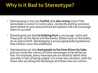  Stereotyping is not only hurtful, it is also wrong. Even if the
stereotype is correct in some cases, constantly putting someone
down based on your preconceived perceptions will not encourage
them to succeed.
 Stereotyping can lead to bullying from a young age. Jocks and
Preps pick on the Nerds and the Geeks; Skaters pick on the Goths,
so on and so forth. Stereotyping is encouraging bullying behavior
that children carry into adulthood.
 Stereotyping can also lead people to live lives driven by hate,
and can cause the victims of those stereotypes to be driven by
fear. For example, many homosexuals are afraid to admit their
sexuality in fear of being judged. It is a lose-lose situation, both for
those who are doing the stereotype and those who are victims.
 
