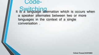 Code-
SwitchingIt is a language alternation which is occurs when
a speaker alternates between two or more
languages in the context of a single
conversation .
Gulraiz Noman(191670366)
 