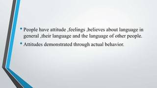 •People have attitude ,feelings ,believes about language in
general ,their language and the language of other people.
•Attitudes demonstrated through actual behavior.
 