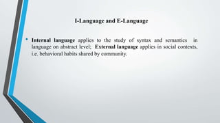 I-Language and E-Language
• Internal language applies to the study of syntax and semantics in
language on abstract level; External language applies in social contexts,
i.e. behavioral habits shared by community.
 