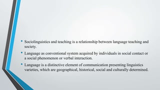 • Sociolinguistics and teaching is a relationship between language teaching and
society.
• Language as conventional system acquired by individuals in social contact or
a social phenomenon or verbal interaction.
• Language is a distinctive element of communication presenting linguistics
varieties, which are geographical, historical, social and culturally determined.
 