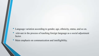 • Language variation according to gender, age, ethnicity, status, and so on.
• relevant in the process of teaching foreign language as a social adjustment
factor.
• Main emphasis on communication and intelligibility.
 