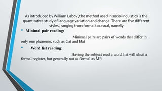 As introduced byWilliam Labov ,the method used in sociolinguistics is the
quantitative study of language variation and change.There are five different
styles, ranging from formal tocasual, namely
• Minimal pair reading:
Minimal pairs are pairs of words that differ in
only one phenome, such as Cat and Bat
• Word list reading:
Having the subject read a word list will elicit a
formal register, but generally not as formal as MP.
 
