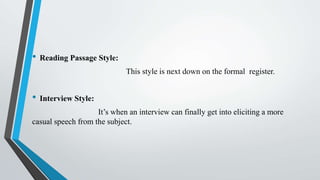 • Reading Passage Style:
This style is next down on the formal register.
• Interview Style:
It’s when an interview can finally get into eliciting a more
casual speech from the subject.
 