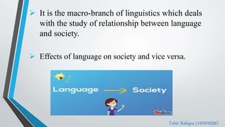  It is the macro-branch of linguistics which deals
with the study of relationship between language
and society.
 Effects of language on society and vice versa.
Tahir Rafique (191670356)
 