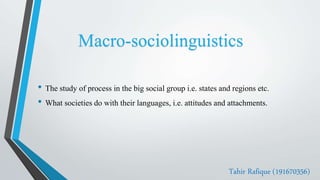 • The study of process in the big social group i.e. states and regions etc.
• What societies do with their languages, i.e. attitudes and attachments.
Tahir Rafique (191670356)
Macro-sociolinguistics
 