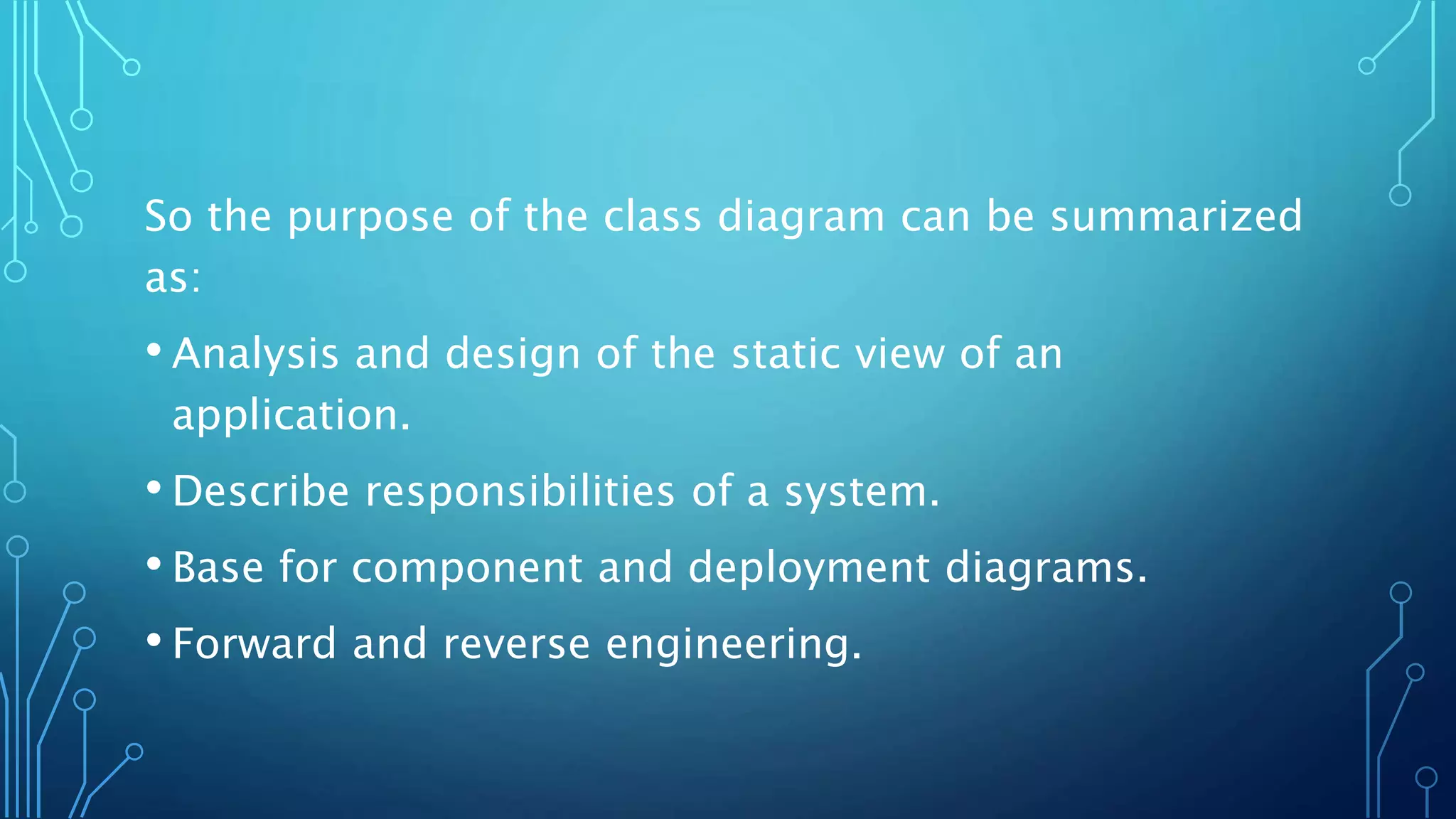 So the purpose of the class diagram can be summarized
as:
• Analysis and design of the static view of an
application.
• Describe responsibilities of a system.
• Base for component and deployment diagrams.
• Forward and reverse engineering.
 