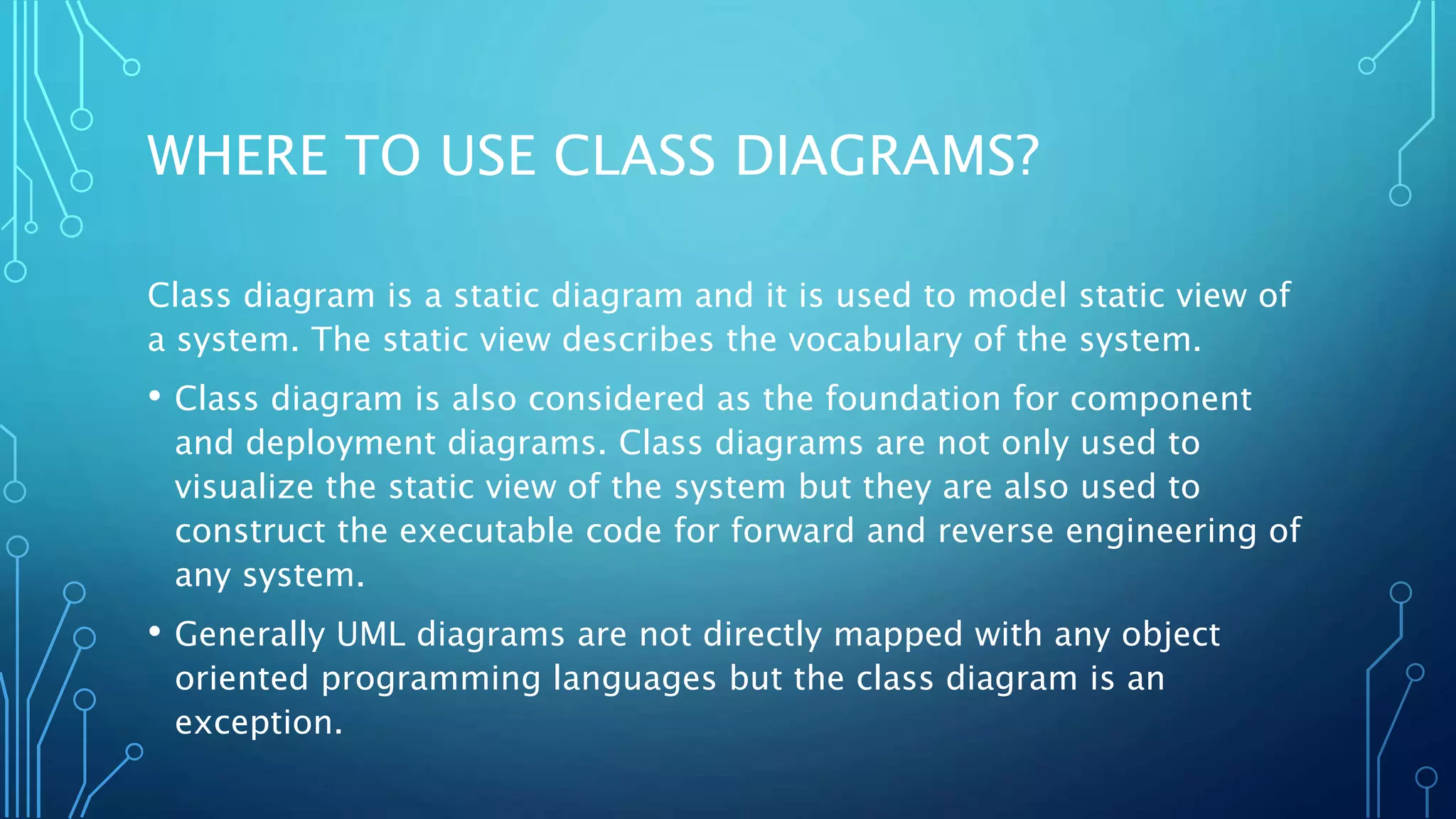 WHERE TO USE CLASS DIAGRAMS?
Class diagram is a static diagram and it is used to model static view of
a system. The static view describes the vocabulary of the system.
• Class diagram is also considered as the foundation for component
and deployment diagrams. Class diagrams are not only used to
visualize the static view of the system but they are also used to
construct the executable code for forward and reverse engineering of
any system.
• Generally UML diagrams are not directly mapped with any object
oriented programming languages but the class diagram is an
exception.
 