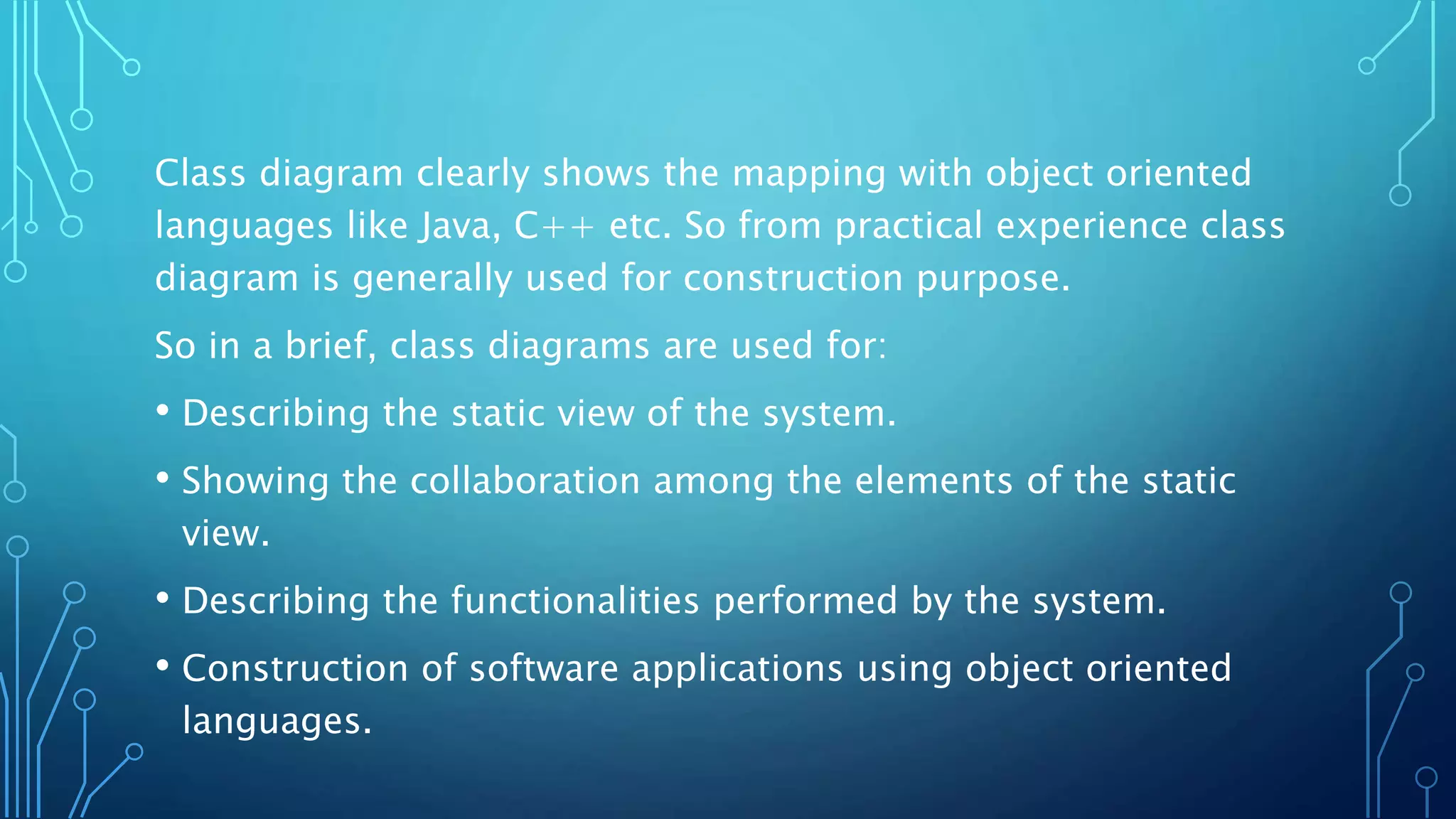 Class diagram clearly shows the mapping with object oriented
languages like Java, C++ etc. So from practical experience class
diagram is generally used for construction purpose.
So in a brief, class diagrams are used for:
• Describing the static view of the system.
• Showing the collaboration among the elements of the static
view.
• Describing the functionalities performed by the system.
• Construction of software applications using object oriented
languages.
 