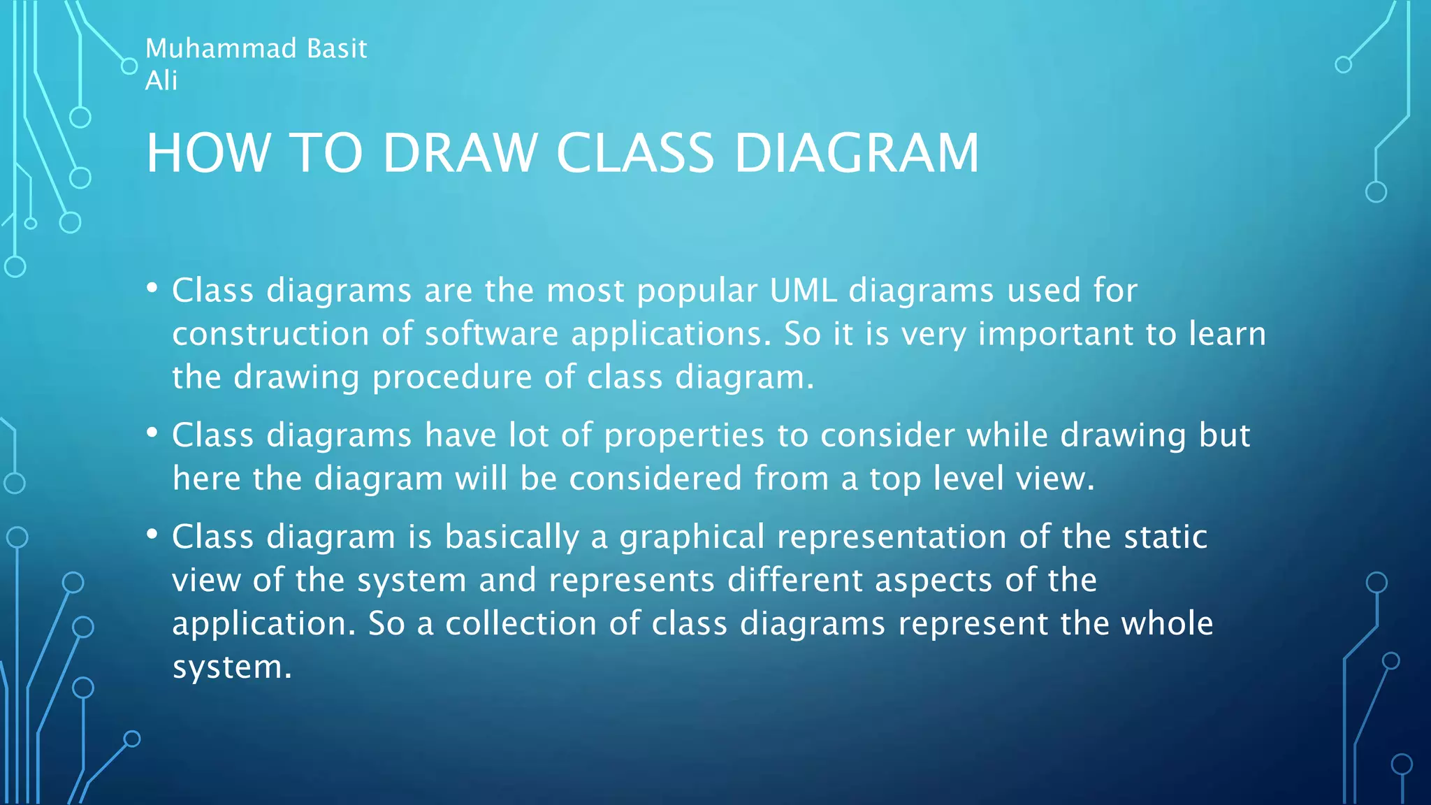 HOW TO DRAW CLASS DIAGRAM
• Class diagrams are the most popular UML diagrams used for
construction of software applications. So it is very important to learn
the drawing procedure of class diagram.
• Class diagrams have lot of properties to consider while drawing but
here the diagram will be considered from a top level view.
• Class diagram is basically a graphical representation of the static
view of the system and represents different aspects of the
application. So a collection of class diagrams represent the whole
system.
Muhammad Basit
Ali
 