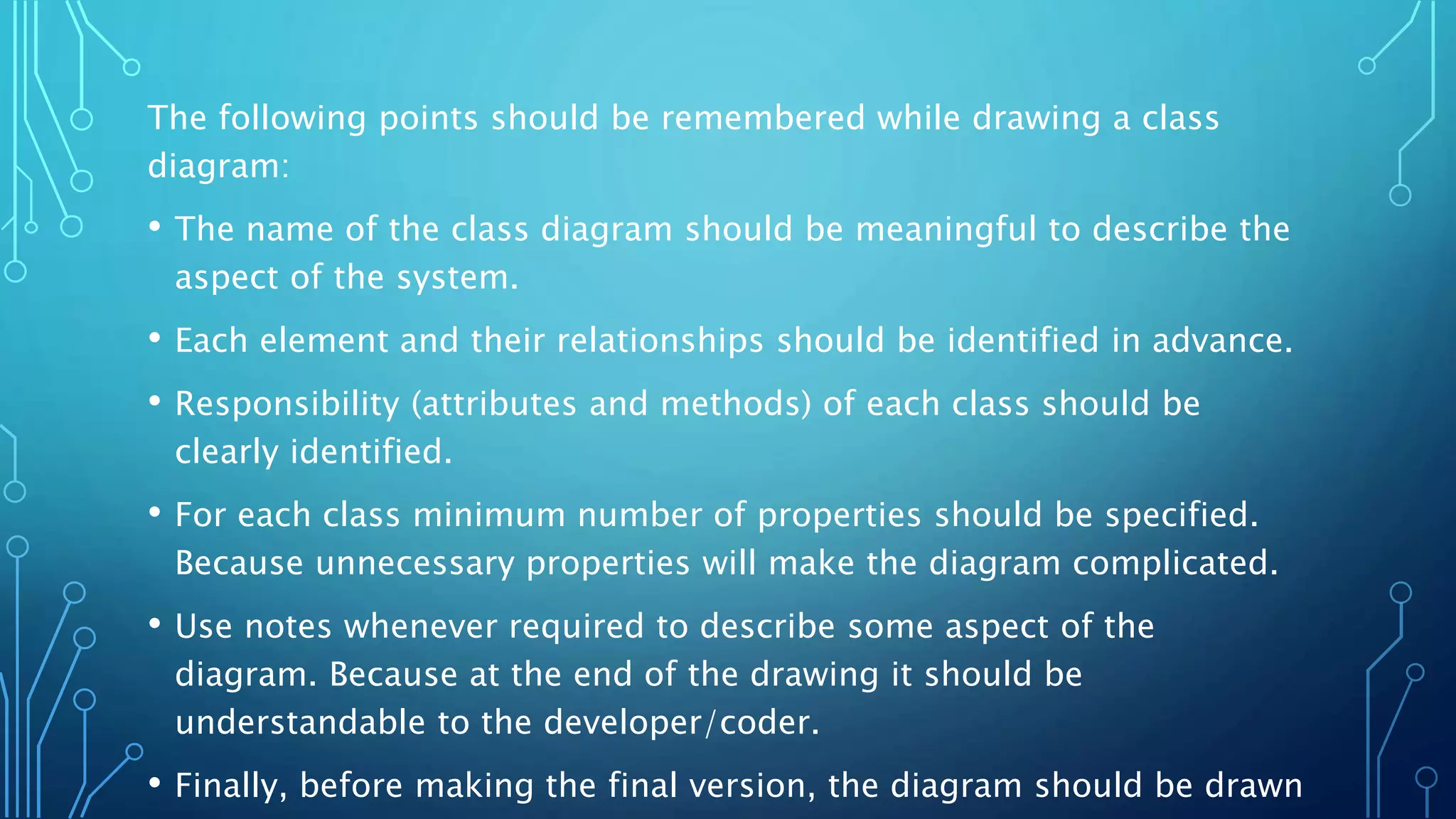 The following points should be remembered while drawing a class
diagram:
• The name of the class diagram should be meaningful to describe the
aspect of the system.
• Each element and their relationships should be identified in advance.
• Responsibility (attributes and methods) of each class should be
clearly identified.
• For each class minimum number of properties should be specified.
Because unnecessary properties will make the diagram complicated.
• Use notes whenever required to describe some aspect of the
diagram. Because at the end of the drawing it should be
understandable to the developer/coder.
• Finally, before making the final version, the diagram should be drawn
 
