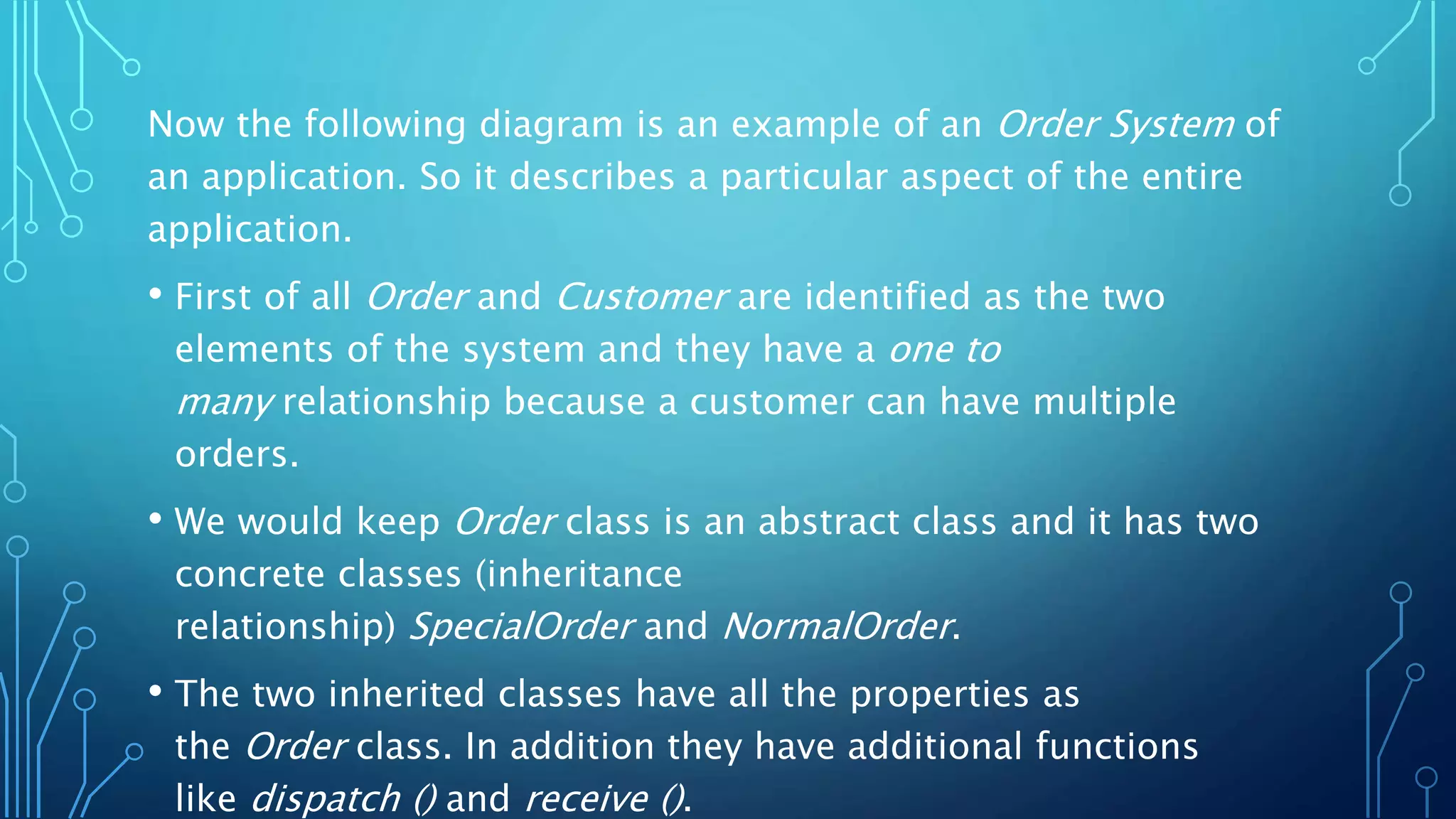 Now the following diagram is an example of an Order System of
an application. So it describes a particular aspect of the entire
application.
• First of all Order and Customer are identified as the two
elements of the system and they have a one to
many relationship because a customer can have multiple
orders.
• We would keep Order class is an abstract class and it has two
concrete classes (inheritance
relationship) SpecialOrder and NormalOrder.
• The two inherited classes have all the properties as
the Order class. In addition they have additional functions
like dispatch () and receive ().
 