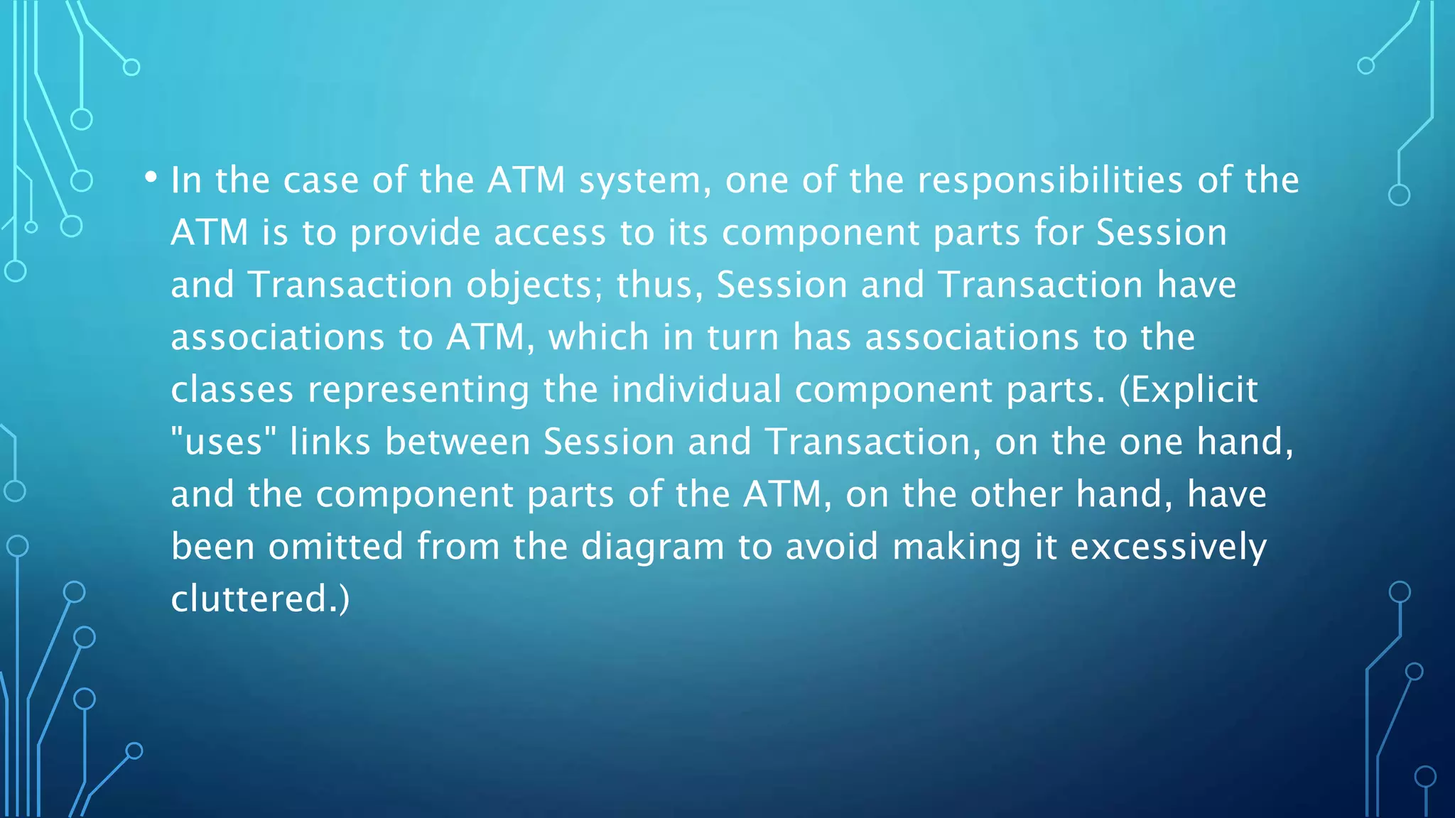 • In the case of the ATM system, one of the responsibilities of the
ATM is to provide access to its component parts for Session
and Transaction objects; thus, Session and Transaction have
associations to ATM, which in turn has associations to the
classes representing the individual component parts. (Explicit
"uses" links between Session and Transaction, on the one hand,
and the component parts of the ATM, on the other hand, have
been omitted from the diagram to avoid making it excessively
cluttered.)
 