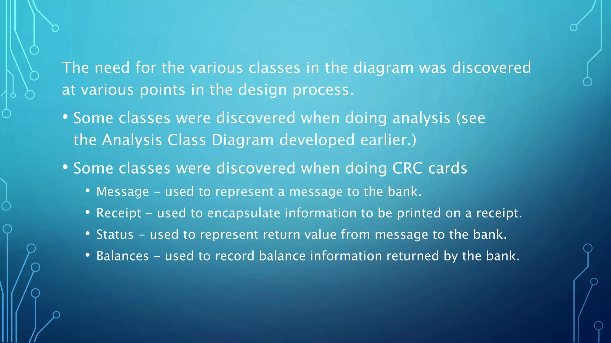The need for the various classes in the diagram was discovered
at various points in the design process.
• Some classes were discovered when doing analysis (see
the Analysis Class Diagram developed earlier.)
• Some classes were discovered when doing CRC cards
• Message - used to represent a message to the bank.
• Receipt - used to encapsulate information to be printed on a receipt.
• Status - used to represent return value from message to the bank.
• Balances - used to record balance information returned by the bank.
 