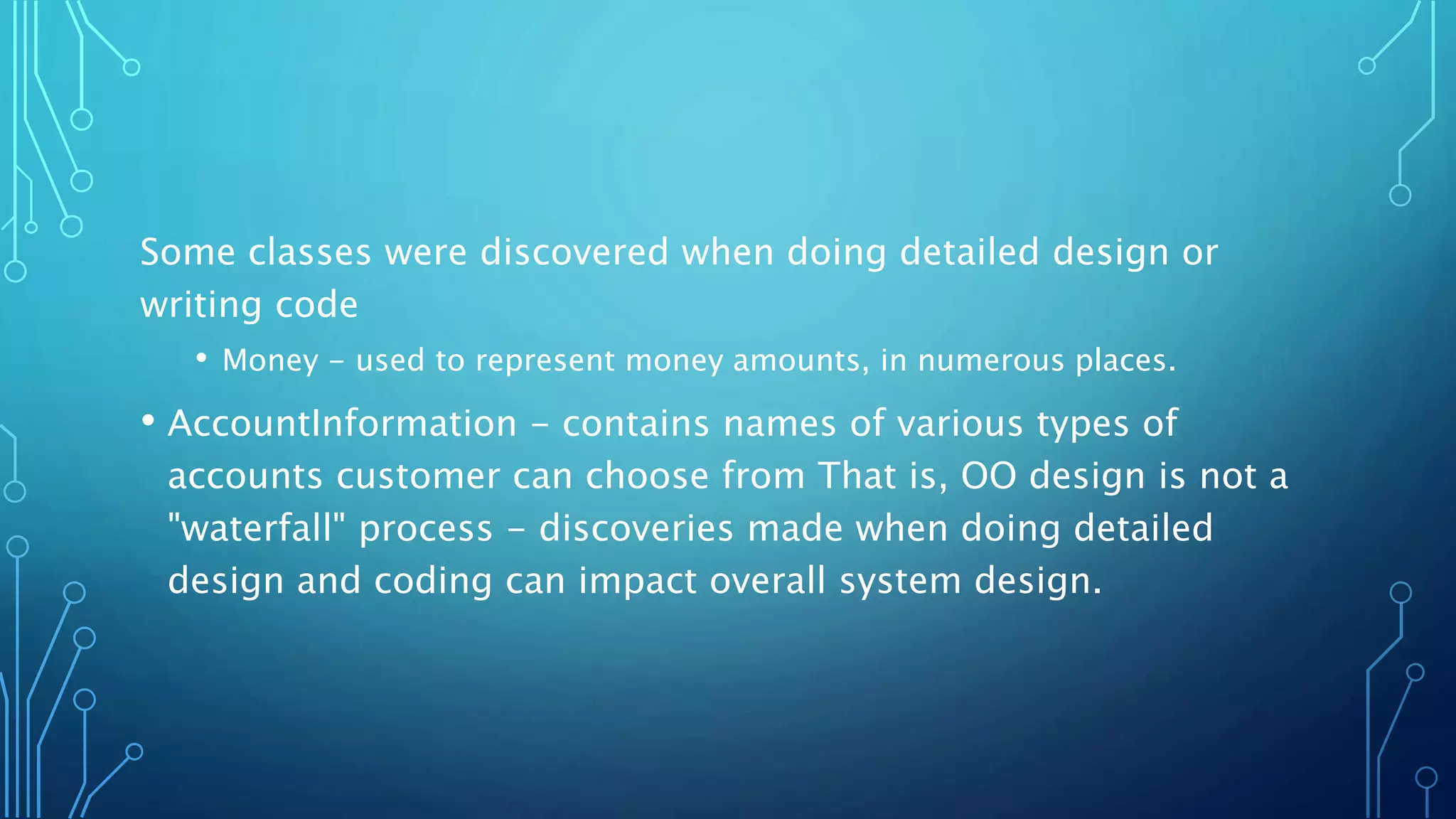Some classes were discovered when doing detailed design or
writing code
• Money - used to represent money amounts, in numerous places.
• AccountInformation - contains names of various types of
accounts customer can choose from That is, OO design is not a
"waterfall" process - discoveries made when doing detailed
design and coding can impact overall system design.
 