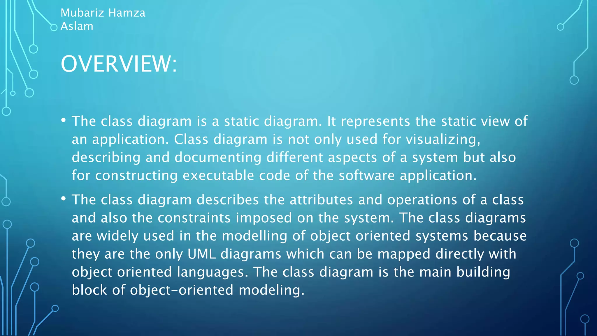 OVERVIEW:
• The class diagram is a static diagram. It represents the static view of
an application. Class diagram is not only used for visualizing,
describing and documenting different aspects of a system but also
for constructing executable code of the software application.
• The class diagram describes the attributes and operations of a class
and also the constraints imposed on the system. The class diagrams
are widely used in the modelling of object oriented systems because
they are the only UML diagrams which can be mapped directly with
object oriented languages. The class diagram is the main building
block of object-oriented modeling.
Mubariz Hamza
Aslam
 