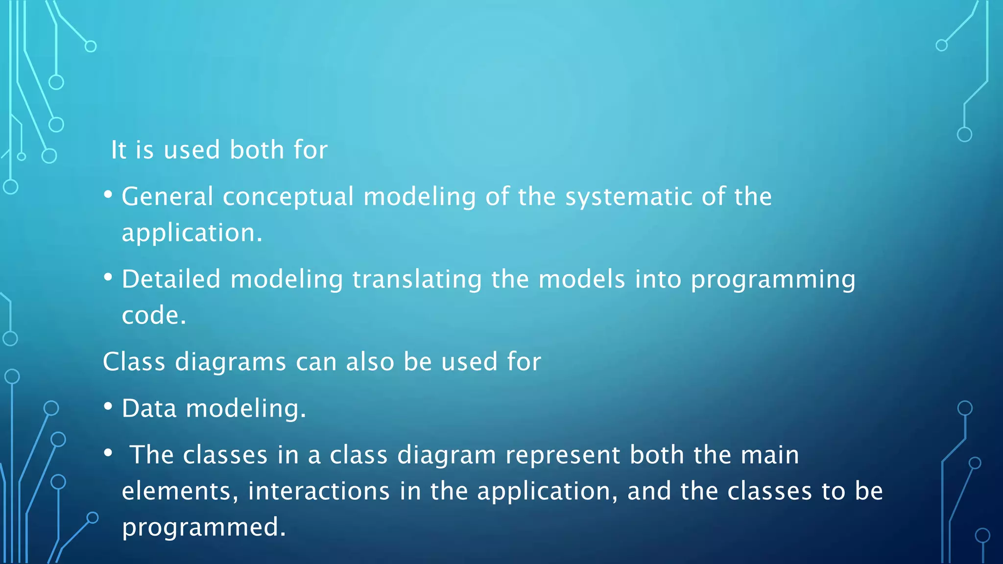 It is used both for
• General conceptual modeling of the systematic of the
application.
• Detailed modeling translating the models into programming
code.
Class diagrams can also be used for
• Data modeling.
• The classes in a class diagram represent both the main
elements, interactions in the application, and the classes to be
programmed.
 